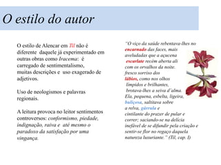O estilo do autor
  O estilo de Alencar em Til não é          “O viço da saúde rebentava-lhes no
                                            encarnado das faces, mais
  diferente daquele já experimentado em
                                            aveludadas que a açucena
  outras obras como Iracema: é               escarlate recém aberta ali
  carregado de sentimentalismo,             com os orvalhos da noite.
  muitas descrições e uso exagerado de      fresco sorriso dos
  adjetivos.                                lábios, como nos olhos
                                             límpidos e brilhantes,
  Uso de neologismos e palavras              brotava-lhes a seiva d’alma.
  regionais.                                Ela, pequena, esbelta, ligeira,
                                            buliçosa, saltitava sobre
                                            a relva, gárrula e
  A leitura provoca no leitor sentimentos   cintilante do prazer de pular e
  controversos: conformismo, piedade,       correr; saciando-se na delícia
  indignação, raiva e até mesmo o           inefável de se difundir pela criação e
  paradoxo da satisfação por uma            sentir-se flor no regaço daquela
  vingança.                                 natureza luxuriante.” (Til, cap. I)
 