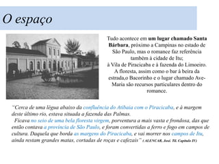 O espaço
                                             Tudo acontece em um lugar chamado Santa
                                              Bárbara, próximo a Campinas no estado de
                                               São Paulo, mas o romance faz referência
                                                        também à cidade de Itu;
                                             à Vila de Piracicaba e à fazenda do Limoeiro.
                                                A floresta, assim como o bar à beira da
                                             estrada,o Bacorinho e o lugar chamado Ave-
                                               Maria são recursos particulares dentro do
                                                                romance.


 “Cerca de uma légua abaixo da confluência do Atibaia com o Piracicaba, e à margem
 deste último rio, estava situada a fazenda das Palmas.
  Ficava no seio de uma bela floresta virgem, porventura a mais vasta e frondosa, das que
 então contava a província de São Paulo, e foram convertidas a ferro e fogo em campos de
 cultura. Daquela que borda as margens do Piracicaba, e vai morrer nos campos de Itu,
 ainda restam grandes matas, cortadas de roças e cafezais” ( ALENCAR, José. Til. Capítulo IV)
 