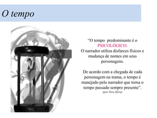 O tempo

             “O tempo predominante é o
                  PSICOLÓGICO.
          O narrador utiliza disfarces físicos e
             mudança de nomes em seus
                     personagens.

          De acordo com a chegada de cada
            personagem na trama, o tempo é
          manejado pelo narrador que torna o
           tempo passado sempre presente”.
                       (por Vera Silva)
 