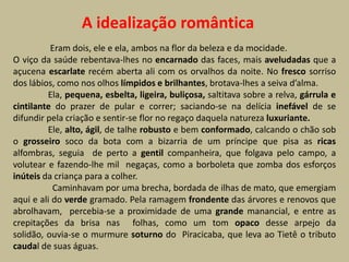 A idealização romântica
          Eram dois, ele e ela, ambos na flor da beleza e da mocidade.
O viço da saúde rebentava-lhes no encarnado das faces, mais aveludadas que a
açucena escarlate recém aberta ali com os orvalhos da noite. No fresco sorriso
dos lábios, como nos olhos límpidos e brilhantes, brotava-lhes a seiva d’alma.
         Ela, pequena, esbelta, ligeira, buliçosa, saltitava sobre a relva, gárrula e
cintilante do prazer de pular e correr; saciando-se na delícia inefável de se
difundir pela criação e sentir-se flor no regaço daquela natureza luxuriante.
         Ele, alto, ágil, de talhe robusto e bem conformado, calcando o chão sob
o grosseiro soco da bota com a bizarria de um príncipe que pisa as ricas
alfombras, seguia de perto a gentil companheira, que folgava pelo campo, a
volutear e fazendo-lhe mil negaças, como a borboleta que zomba dos esforços
inúteis da criança para a colher.
           Caminhavam por uma brecha, bordada de ilhas de mato, que emergiam
aqui e ali do verde gramado. Pela ramagem frondente das árvores e renovos que
abrolhavam, percebia-se a proximidade de uma grande manancial, e entre as
crepitações da brisa nas folhas, como um tom opaco desse arpejo da
solidão, ouvia-se o murmure soturno do Piracicaba, que leva ao Tietê o tributo
caudal de suas águas.
 