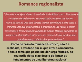 Romance regionalista
“Cerca de uma légua abaixo da confluência do Atibaia com o Piracicaba, e
    à margem deste último rio, estava situada a fazenda das Palmas.
 Ficava no seio de uma bela floresta virgem, porventura a mais vasta e
   frondosa, das que então contava a província de São Paulo, e foram
convertidas a ferro e fogo em campos de cultura. Daquela que borda as
 margens do Piracicaba, e vai morrer nos campos de Ipu, ainda restam
             grandes matas, cortadas de roças e cafezais.”

      Como no caso do romance histórico, não é a
  realidade, a verdade em si, que atrai o romancista,
   e sim o tema que possibilite dar larga fantasia, ao
        seu estilo épico e ao desejo de lançar os
       fundamentos de uma literatura nacional.
 