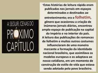 “Estashistórias de leitura rápida eram
  publicadas nos jornais em espaços
    determinados e destinados ao
   entretenimento; era o folhetim,
   gênero que ocasionou a criação de
  inúmeros jornais diários, encontrou
amplo espaço de publicação na capital
    do Império e no interior do país.
 A leitura das publicações de romances
 de folhetim e muitos outros costumes
     influenciaram de uma maneira
  marcante a formação da identidade
 nacional brasileira, que assimilava os
  modelos europeus e os adaptava ao
 nosso cotidiano, em um momento de
construção de estilo de vida que estava
  sendo adotado pelo povo brasileiro.
 