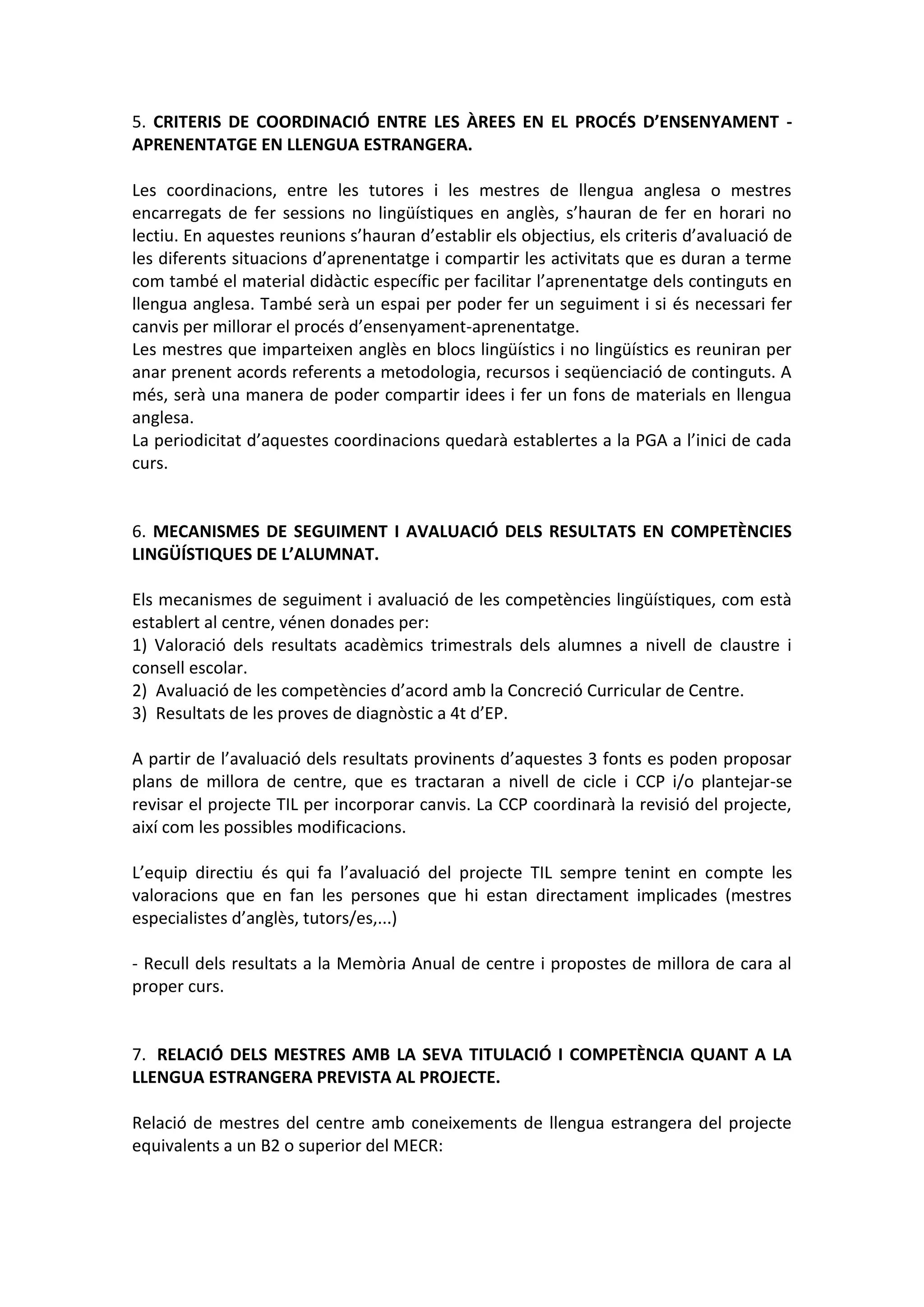 5. CRITERIS DE COORDINACIÓ ENTRE LES ÀREES EN EL PROCÉS D’ENSENYAMENT -
APRENENTATGE EN LLENGUA ESTRANGERA.
Les coordinacions, entre les tutores i les mestres de llengua anglesa o mestres
encarregats de fer sessions no lingüístiques en anglès, s’hauran de fer en horari no
lectiu. En aquestes reunions s’hauran d’establir els objectius, els criteris d’avaluació de
les diferents situacions d’aprenentatge i compartir les activitats que es duran a terme
com també el material didàctic específic per facilitar l’aprenentatge dels continguts en
llengua anglesa. També serà un espai per poder fer un seguiment i si és necessari fer
canvis per millorar el procés d’ensenyament-aprenentatge.
Les mestres que imparteixen anglès en blocs lingüístics i no lingüístics es reuniran per
anar prenent acords referents a metodologia, recursos i seqüenciació de continguts. A
més, serà una manera de poder compartir idees i fer un fons de materials en llengua
anglesa.
La periodicitat d’aquestes coordinacions quedarà establertes a la PGA a l’inici de cada
curs.
6. MECANISMES DE SEGUIMENT I AVALUACIÓ DELS RESULTATS EN COMPETÈNCIES
LINGÜÍSTIQUES DE L’ALUMNAT.
Els mecanismes de seguiment i avaluació de les competències lingüístiques, com està
establert al centre, vénen donades per:
1) Valoració dels resultats acadèmics trimestrals dels alumnes a nivell de claustre i
consell escolar.
2) Avaluació de les competències d’acord amb la Concreció Curricular de Centre.
3) Resultats de les proves de diagnòstic a 4t d’EP.
A partir de l’avaluació dels resultats provinents d’aquestes 3 fonts es poden proposar
plans de millora de centre, que es tractaran a nivell de cicle i CCP i/o plantejar-se
revisar el projecte TIL per incorporar canvis. La CCP coordinarà la revisió del projecte,
així com les possibles modificacions.
L’equip directiu és qui fa l’avaluació del projecte TIL sempre tenint en compte les
valoracions que en fan les persones que hi estan directament implicades (mestres
especialistes d’anglès, tutors/es,...)
- Recull dels resultats a la Memòria Anual de centre i propostes de millora de cara al
proper curs.
7. RELACIÓ DELS MESTRES AMB LA SEVA TITULACIÓ I COMPETÈNCIA QUANT A LA
LLENGUA ESTRANGERA PREVISTA AL PROJECTE.
Relació de mestres del centre amb coneixements de llengua estrangera del projecte
equivalents a un B2 o superior del MECR:
 