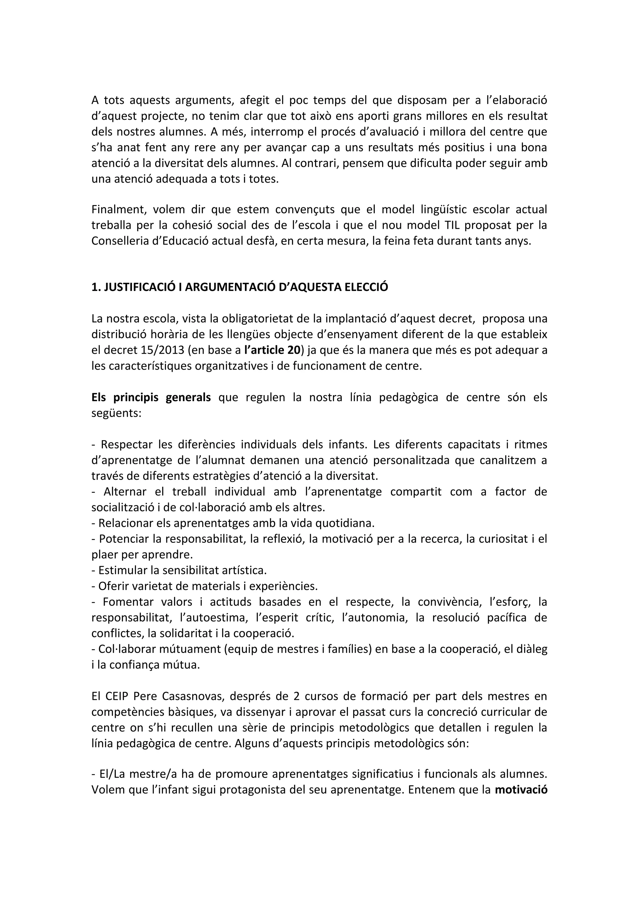 A tots aquests arguments, afegit el poc temps del que disposam per a l’elaboració
d’aquest projecte, no tenim clar que tot això ens aporti grans millores en els resultat
dels nostres alumnes. A més, interromp el procés d’avaluació i millora del centre que
s’ha anat fent any rere any per avançar cap a uns resultats més positius i una bona
atenció a la diversitat dels alumnes. Al contrari, pensem que dificulta poder seguir amb
una atenció adequada a tots i totes.
Finalment, volem dir que estem convençuts que el model lingüístic escolar actual
treballa per la cohesió social des de l’escola i que el nou model TIL proposat per la
Conselleria d’Educació actual desfà, en certa mesura, la feina feta durant tants anys.
1. JUSTIFICACIÓ I ARGUMENTACIÓ D’AQUESTA ELECCIÓ
La nostra escola, vista la obligatorietat de la implantació d’aquest decret, proposa una
distribució horària de les llengües objecte d’ensenyament diferent de la que estableix
el decret 15/2013 (en base a l’article 20) ja que és la manera que més es pot adequar a
les característiques organitzatives i de funcionament de centre.
Els principis generals que regulen la nostra línia pedagògica de centre són els
següents:
- Respectar les diferències individuals dels infants. Les diferents capacitats i ritmes
d’aprenentatge de l’alumnat demanen una atenció personalitzada que canalitzem a
través de diferents estratègies d’atenció a la diversitat.
- Alternar el treball individual amb l’aprenentatge compartit com a factor de
socialització i de col·laboració amb els altres.
- Relacionar els aprenentatges amb la vida quotidiana.
- Potenciar la responsabilitat, la reflexió, la motivació per a la recerca, la curiositat i el
plaer per aprendre.
- Estimular la sensibilitat artística.
- Oferir varietat de materials i experiències.
- Fomentar valors i actituds basades en el respecte, la convivència, l’esforç, la
responsabilitat, l’autoestima, l’esperit crític, l’autonomia, la resolució pacífica de
conflictes, la solidaritat i la cooperació.
- Col·laborar mútuament (equip de mestres i famílies) en base a la cooperació, el diàleg
i la confiança mútua.
El CEIP Pere Casasnovas, després de 2 cursos de formació per part dels mestres en
competències bàsiques, va dissenyar i aprovar el passat curs la concreció curricular de
centre on s’hi recullen una sèrie de principis metodològics que detallen i regulen la
línia pedagògica de centre. Alguns d’aquests principis metodològics són:
- El/La mestre/a ha de promoure aprenentatges significatius i funcionals als alumnes.
Volem que l’infant sigui protagonista del seu aprenentatge. Entenem que la motivació
 