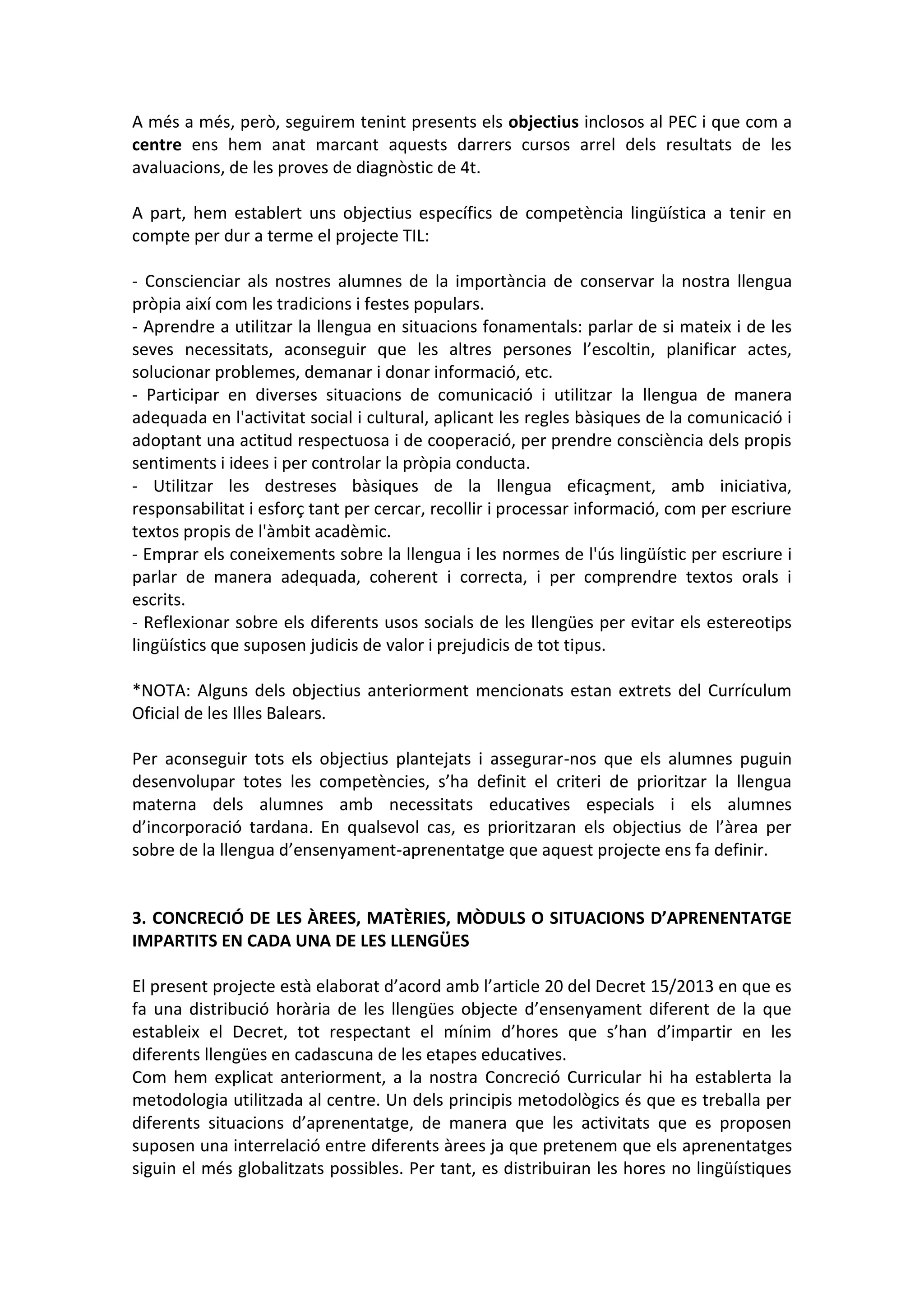 A més a més, però, seguirem tenint presents els objectius inclosos al PEC i que com a
centre ens hem anat marcant aquests darrers cursos arrel dels resultats de les
avaluacions, de les proves de diagnòstic de 4t.
A part, hem establert uns objectius específics de competència lingüística a tenir en
compte per dur a terme el projecte TIL:
- Conscienciar als nostres alumnes de la importància de conservar la nostra llengua
pròpia així com les tradicions i festes populars.
- Aprendre a utilitzar la llengua en situacions fonamentals: parlar de si mateix i de les
seves necessitats, aconseguir que les altres persones l’escoltin, planificar actes,
solucionar problemes, demanar i donar informació, etc.
- Participar en diverses situacions de comunicació i utilitzar la llengua de manera
adequada en l'activitat social i cultural, aplicant les regles bàsiques de la comunicació i
adoptant una actitud respectuosa i de cooperació, per prendre consciència dels propis
sentiments i idees i per controlar la pròpia conducta.
- Utilitzar les destreses bàsiques de la llengua eficaçment, amb iniciativa,
responsabilitat i esforç tant per cercar, recollir i processar informació, com per escriure
textos propis de l'àmbit acadèmic.
- Emprar els coneixements sobre la llengua i les normes de l'ús lingüístic per escriure i
parlar de manera adequada, coherent i correcta, i per comprendre textos orals i
escrits.
- Reflexionar sobre els diferents usos socials de les llengües per evitar els estereotips
lingüístics que suposen judicis de valor i prejudicis de tot tipus.
*NOTA: Alguns dels objectius anteriorment mencionats estan extrets del Currículum
Oficial de les Illes Balears.
Per aconseguir tots els objectius plantejats i assegurar-nos que els alumnes puguin
desenvolupar totes les competències, s’ha definit el criteri de prioritzar la llengua
materna dels alumnes amb necessitats educatives especials i els alumnes
d’incorporació tardana. En qualsevol cas, es prioritzaran els objectius de l’àrea per
sobre de la llengua d’ensenyament-aprenentatge que aquest projecte ens fa definir.
3. CONCRECIÓ DE LES ÀREES, MATÈRIES, MÒDULS O SITUACIONS D’APRENENTATGE
IMPARTITS EN CADA UNA DE LES LLENGÜES
El present projecte està elaborat d’acord amb l’article 20 del Decret 15/2013 en que es
fa una distribució horària de les llengües objecte d’ensenyament diferent de la que
estableix el Decret, tot respectant el mínim d’hores que s’han d’impartir en les
diferents llengües en cadascuna de les etapes educatives.
Com hem explicat anteriorment, a la nostra Concreció Curricular hi ha establerta la
metodologia utilitzada al centre. Un dels principis metodològics és que es treballa per
diferents situacions d’aprenentatge, de manera que les activitats que es proposen
suposen una interrelació entre diferents àrees ja que pretenem que els aprenentatges
siguin el més globalitzats possibles. Per tant, es distribuiran les hores no lingüístiques
 