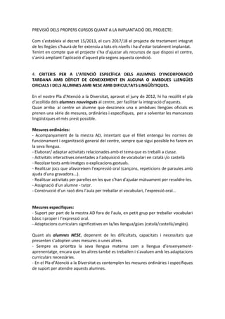 PREVISIÓ DELS PROPERS CURSOS QUANT A LA IMPLANTACIÓ DEL PROJECTE:
Com s’estableix al decret 15/2013, el curs 2017/18 el projecte de tractament integrat
de les llegües s’haurà de fer extensiu a tots els nivells i ha d’estar totalment implantat.
Tenint en compte que el projecte s’ha d’ajustar als recursos de que disposi el centre,
s’anirà ampliant l’aplicació d’aquest pla segons aquesta condició.
4. CRITERIS PER A L’ATENCIÓ ESPECÍFICA DELS ALUMNES D’INCORPORACIÓ
TARDANA AMB DÈFICIT DE CONEIXEMENT EN ALGUNA O AMBDUES LLENGÜES
OFICIALS I DELS ALUMNES AMB NESE AMB DIFICULTATS LINGÜÍSTIQUES.
En el nostre Pla d’Atenció a la Diversitat, aprovat el juny de 2012, hi ha recollit el pla
d’acollida dels alumnes nouvinguts al centre, per facilitar la integració d’aquests.
Quan arriba al centre un alumne que desconeix una o ambdues llengües oficials es
prenen una sèrie de mesures, ordinàries i específiques, per a solventar les mancances
lingüístiques el més prest possible.
Mesures ordinàries:
- Acompanyament de la mestra AD, intentant que el fillet entengui les normes de
funcionament i organització general del centre, sempre que sigui possible ho farem en
la seva llengua.
- Elaborar/ adaptar activitats relacionades amb el tema que es treballi a classe.
- Activitats interactives orientades a l’adquisició de vocabulari en català i/o castellà
- Recolzar texts amb imatges o explicacions gestuals.
- Realitzar jocs que afavoreixen l’expressió oral (cançons, repeticions de paraules amb
ajuda d’una gravadora...).
- Realitzar activitats per parelles en les que s’han d'ajudar mútuament per resoldre-les.
- Assignació d'un alumne - tutor.
- Construcció d’un racó dins l’aula per treballar el vocabulari, l’expressió oral...
Mesures específiques:
- Suport per part de la mestra AD fora de l’aula, en petit grup per treballar vocabulari
bàsic i proper i l’expressió oral.
- Adaptacions curriculars significatives en la/les llengua/gües (català/castellà/anglès).
Quant als alumnes NESE, depenent de les dificultats, capacitats i necessitats que
presenten s’adopten unes mesures o unes altres.
- Sempre es prioritza la seva llengua materna com a llengua d’ensenyament-
aprenentatge, encara que les altres també es treballen i s’avaluen amb les adaptacions
curriculars necessàries.
- En el Pla d’Atenció a la Diversitat es contemplen les mesures ordinàries i específiques
de suport per atendre aquests alumnes.
 