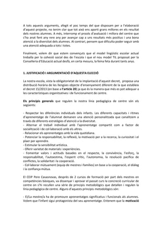 A tots aquests arguments, afegit el poc temps del que disposam per a l’elaboració
d’aquest projecte, no tenim clar que tot això ens aporti grans millores en els resultat
dels nostres alumnes. A més, interromp el procés d’avaluació i millora del centre que
s’ha anat fent any rere any per avançar cap a uns resultats més positius i una bona
atenció a la diversitat dels alumnes. Al contrari, pensem que dificulta poder seguir amb
una atenció adequada a tots i totes.
Finalment, volem dir que estem convençuts que el model lingüístic escolar actual
treballa per la cohesió social des de l’escola i que el nou model TIL proposat per la
Conselleria d’Educació actual desfà, en certa mesura, la feina feta durant tants anys.
1. JUSTIFICACIÓ I ARGUMENTACIÓ D’AQUESTA ELECCIÓ
La nostra escola, vista la obligatorietat de la implantació d’aquest decret, proposa una
distribució horària de les llengües objecte d’ensenyament diferent de la que estableix
el decret 15/2013 (en base a l’article 20) ja que és la manera que més es pot adequar a
les característiques organitzatives i de funcionament de centre.
Els principis generals que regulen la nostra línia pedagògica de centre són els
següents:
- Respectar les diferències individuals dels infants. Les diferents capacitats i ritmes
d’aprenentatge de l’alumnat demanen una atenció personalitzada que canalitzem a
través de diferents estratègies d’atenció a la diversitat.
- Alternar el treball individual amb l’aprenentatge compartit com a factor de
socialització i de col·laboració amb els altres.
- Relacionar els aprenentatges amb la vida quotidiana.
- Potenciar la responsabilitat, la reflexió, la motivació per a la recerca, la curiositat i el
plaer per aprendre.
- Estimular la sensibilitat artística.
- Oferir varietat de materials i experiències.
- Fomentar valors i actituds basades en el respecte, la convivència, l’esforç, la
responsabilitat, l’autoestima, l’esperit crític, l’autonomia, la resolució pacífica de
conflictes, la solidaritat i la cooperació.
- Col·laborar mútuament (equip de mestres i famílies) en base a la cooperació, el diàleg
i la confiança mútua.
El CEIP Pere Casasnovas, després de 2 cursos de formació per part dels mestres en
competències bàsiques, va dissenyar i aprovar el passat curs la concreció curricular de
centre on s’hi recullen una sèrie de principis metodològics que detallen i regulen la
línia pedagògica de centre. Alguns d’aquests principis metodològics són:
- El/La mestre/a ha de promoure aprenentatges significatius i funcionals als alumnes.
Volem que l’infant sigui protagonista del seu aprenentatge. Entenem que la motivació
 