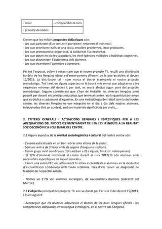 - crear - comprendre el món
- prendre decisions
Creiem que les millors propostes didàctiques són:
- Les que parteixen d'un context ( parteixen i retornen al món real).
- Les que prioritzen realitzar una tasca, resoldre problemes, crear productes.
- Les que promouen la cooperació, la solidaritat i la creativitat.
- Les que posen en joc les capacitats, les intel·ligències múltiples o habilitats cognitives.
- Les que afavoreixen l’autonomia dels alumnes.
- Les que incentiven l’aprendre a aprendre.
Pel tot l’exposat, volem i necessitam que el nostre projecte TIL reculli una distribució
horària de les llengües objecte d’ensenyament diferent de la que estableix el decret
15/2013. La distribució tal i com marca el decret trastocaria el nostre projecte
metodològic. Tot i així, en alguns aspectes no hi haurà més remei que adaptar-se a les
exigències mínimes del decret i, per tant, es veurà afectat algun punt del projecte
metodològic. Seguim considerant que s’han de treballar les diverses llengües però
posant per davant els principis educatius que tenim al centre i no la quantitat de temps
que es dedica a cadascuna d’aquestes. En una metodologia de treball com la del nostre
centre, les diverses llengües es van integrant en el dia a dia dels nostres alumnes,
relacionades dins un context, amb un materials significatius per a ells,...
2. CRITERIS GENERALS I ACTUACIONS GENERALS I ESPECÍFIQUES PER A LES
ADEQUACIONS DEL PROCÉS D’ENSENYAMENT DE I EN LES LLENGÜES A LA REALITAT
SOCIOECONÒMICA I CULTURAL DEL CENTRE.
2.1 Alguns aspectes de la realitat sociolingüística i cultural del nostre centre són:
- L’escola està situada en un barri obrer a les afores de la ciutat.
- Som un centre de 2 línies amb els segons d’enguany triplicats.
- Tenim grups molt nombrosos (tots arriben a 25 i alguns, fins i tot, sobrepassen)
- El 12% d’alumnat matriculat al centre durant el curs 2012/13 són alumnes amb
necessitats específiques de suport educatiu.
- Tenim una aula UEEC on, actualment hi estan escolaritzats 4 alumnes en la modalitat
d’escolarització combinada amb l’aula ordinària. Tres d’ells tenen un diagnòstic de
trastorn de l’espectre autista.
-
- Només un 2’7% són alumnes estrangers, de nacionalitats diverses (sobretot del
Marroc).
2.2 L’objectiu principal del projecte TIL ens ve donat per l’article 3 del decret 15/2013,
i és el següent:
- Aconseguir que els alumnes adquireixin el domini de les dues llengües oficials i les
competències adequades en la llengua estrangera, en el nostre cas l’anglesa.
 