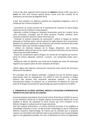 A més a més, però, seguirem tenint presents els objectius inclosos al PEC i que com a
centre ens hem anat marcant aquests darrers cursos arrel dels resultats de les
avaluacions, de les proves de diagnòstic de 4t.
A part, hem establert uns objectius específics de competència lingüística a tenir en
compte per dur a terme el projecte TIL:
- Conscienciar als nostres alumnes de la importància de conservar la nostra llengua
pròpia així com les tradicions i festes populars.
- Aprendre a utilitzar la llengua en situacions fonamentals: parlar de si mateix i de les
seves necessitats, aconseguir que les altres persones l’escoltin, planificar actes,
solucionar problemes, demanar i donar informació, etc.
- Participar en diverses situacions de comunicació i utilitzar la llengua de manera
adequada en l'activitat social i cultural, aplicant les regles bàsiques de la comunicació i
adoptant una actitud respectuosa i de cooperació, per prendre consciència dels propis
sentiments i idees i per controlar la pròpia conducta.
- Utilitzar les destreses bàsiques de la llengua eficaçment, amb iniciativa,
responsabilitat i esforç tant per cercar, recollir i processar informació, com per escriure
textos propis de l'àmbit acadèmic.
- Emprar els coneixements sobre la llengua i les normes de l'ús lingüístic per escriure i
parlar de manera adequada, coherent i correcta, i per comprendre textos orals i
escrits.
- Reflexionar sobre els diferents usos socials de les llengües per evitar els estereotips
lingüístics que suposen judicis de valor i prejudicis de tot tipus.
*NOTA: Alguns dels objectius anteriorment mencionats estan extrets del Currículum
Oficial de les Illes Balears.
Per aconseguir tots els objectius plantejats i assegurar-nos que els alumnes puguin
desenvolupar totes les competències, s’ha definit el criteri de prioritzar la llengua
materna dels alumnes amb necessitats educatives especials i els alumnes
d’incorporació tardana. En qualsevol cas, es prioritzaran els objectius de l’àrea per
sobre de la llengua d’ensenyament-aprenentatge que aquest projecte ens fa definir.
3. CONCRECIÓ DE LES ÀREES, MATÈRIES, MÒDULS O SITUACIONS D’APRENENTATGE
IMPARTITS EN CADA UNA DE LES LLENGÜES
El present projecte està elaborat d’acord amb l’article 20 del Decret 15/2013 en que es
fa una distribució horària de les llengües objecte d’ensenyament diferent de la que
estableix el Decret, tot respectant el mínim d’hores que s’han d’impartir en les
diferents llengües en cadascuna de les etapes educatives.
Com hem explicat anteriorment, a la nostra Concreció Curricular hi ha establerta la
metodologia utilitzada al centre. Un dels principis metodològics és que es treballa per
diferents situacions d’aprenentatge, de manera que les activitats que es proposen
suposen una interrelació entre diferents àrees ja que pretenem que els aprenentatges
siguin el més globalitzats possibles. Per tant, es distribuiran les hores no lingüístiques
 
