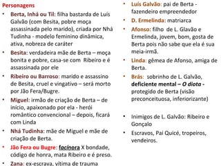 Personagens
• Berta, Inhá ou Til: filha bastarda de Luís
Galvão (com Besita, pobre moça
assassinada pelo marido), criada por Nhá
Tudinha - modelo feminino dinâmica,
ativa, nobreza de caráter
• Besita: verdadeira mãe de Berta – moça
bonita e pobre, casa-se com Ribeiro e é
assassinada por ele
• Ribeiro ou Barroso: marido e assassino
de Besita, cruel e vingativo – será morto
por Jão Fera/Bugre.
• Miguel: irmão de criação de Berta – de
início, apaixonado por ela - herói
romântico convencional – depois, ficará
com Linda
• Nhá Tudinha: mãe de Miguel e mãe de
criação de Berta.
• Jão Fera ou Bugre: facínora X bondade,
código de honra, mata Ribeiro e é preso.
• Zana: ex-escrava, vítima de trauma
• Luís Galvão: pai de Berta -
fazendeiro empreendedor
• D. Ermelinda: matriarca
• Afonso: filho de L. Glavão e
Ermelinda, jovem, bom, gosta de
Berta pois não sabe que ela é sua
meia-irmã.
• Linda: gêmea de Afonso, amiga de
Berta.
• Brás: sobrinho de L. Galvão,
deficiente mental – O diota -
protegido de Berta (visão
preconceituosa, inferiorizante)
• Inimigos de L. Galvão: Ribeiro e
Gonçalo
• Escravos, Pai Quicé, tropeiros,
vendeiros.
 