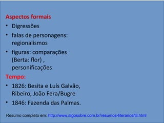 Aspectos formais
• Digressões
• falas de personagens:
regionalismos
• figuras: comparações
(Berta: flor) ,
personificações
Tempo:
• 1826: Besita e Luís Galvão,
Ribeiro, João Fera/Bugre
• 1846: Fazenda das Palmas.
Resumo completo em: http://www.algosobre.com.br/resumos-literarios/til.html
 