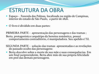ESTRUTURA DA OBRA
 Espaço - Fazenda das Palmas, localizada na região de Campinas,
interior do estado de São Paulo, a partir de 1826.
 O livro é dividido em duas partes:
PRIMEIRA PARTE - apresentação das personagens e das tramas ;
Berta, protagonista e arquétipo da heroína romântica, possui
comportamento contraditório, é manipuladora. Seu apelido é Til.
SEGUNDA PARTE - solução das tramas apresentadas e as revelações
do passado oculto das personagens:
 Berta descobre sobre a morte de sua mãe e suas consequências. Em
um final surpreendente, Berta abre mão de sua própria felicidade
em prol das demais personagens.
 
