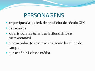 PERSONAGENS
 arquétipos da sociedade brasileira do século XIX:
 os escravos
 os aristocratas (grandes latifundiários e
escravocratas)
 o povo pobre (os escravos e a gente humilde do
campo)
 quase não há classe média.
 