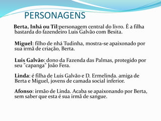PERSONAGENS
Berta, Inhá ou Til:personagem central do livro. É a filha
bastarda do fazendeiro Luis Galvão com Besita.
Miguel: filho de nhá Tudinha, mostra-se apaixonado por
sua irmã de criação, Berta.
Luis Galvão: dono da Fazenda das Palmas, protegido por
seu "capanga" João Fera.
Linda: é filha de Luis Galvão e D. Ermelinda. amiga de
Berta e Miguel, jovens de camada social inferior.
Afonso: irmão de Linda. Acaba se apaixonando por Berta,
sem saber que esta é sua irmã de sangue.
 