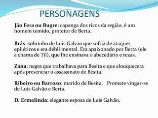 PERSONAGENS
Jão Fera ou Bugre: capanga dos ricos da região, é um
homem temido, protetor de Berta.
Brás: sobrinho de Luis Galvão que sofria de ataques
epiléticos e era débil mental. Era apaixonado por Berta (ele
a chama de Til), que lhe ensinava o abecedário e rezas.
Zana: negra que trabalhava para Besita e que elouquecera
após presenciar o assassinato de Besita.
Ribeiro ou Barroso: marido de Besita. Promete vingar-se
de Luis Galvão e Berta.
D. Ermelinda: elegante esposa de Luis Galvão.
 