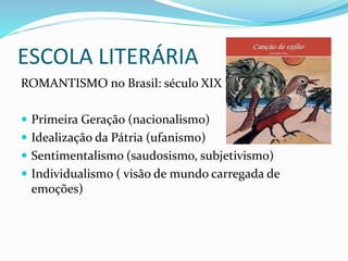ESCOLA LITERÁRIA
ROMANTISMO no Brasil: século XIX
 Primeira Geração (nacionalismo)
 Idealização da Pátria (ufanismo)
 Sentimentalismo (saudosismo, subjetivismo)
 Individualismo ( visão de mundo carregada de
emoções)
 