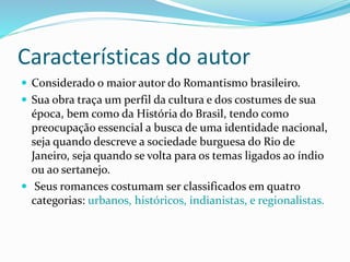 Características do autor
 Considerado o maior autor do Romantismo brasileiro.
 Sua obra traça um perfil da cultura e dos costumes de sua
época, bem como da História do Brasil, tendo como
preocupação essencial a busca de uma identidade nacional,
seja quando descreve a sociedade burguesa do Rio de
Janeiro, seja quando se volta para os temas ligados ao índio
ou ao sertanejo.
 Seus romances costumam ser classificados em quatro
categorias: urbanos, históricos, indianistas, e regionalistas.
 