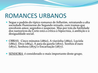 ROMANCES URBANOS
 Segue o padrão do típico romance de folhetim, retratando a alta
sociedade fluminense do Segundo reinado, com tramas que
envolvem amor, segredos e suspense. Mas por trás da futilidade
dos namoricos da Corte está a crítica à hipocrisia, à ambição e à
desigualdade social.
 OBRAS: Cinco minutos (1860), A viuvinha (1860), Lucíola
(1862), Diva (1864), A pata da gazela (1870), Sonhos d'ouro
(1872), Senhora (1875) e Encarnação (1877).
 SENHORA é considerado o mais importante deste grupo.
 
