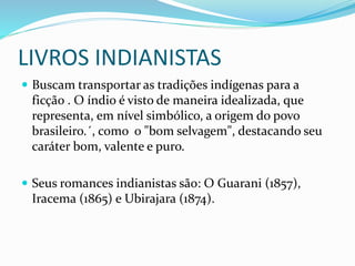 LIVROS INDIANISTAS
 Buscam transportar as tradições indígenas para a
ficção . O índio é visto de maneira idealizada, que
representa, em nível simbólico, a origem do povo
brasileiro.´, como o "bom selvagem", destacando seu
caráter bom, valente e puro.
 Seus romances indianistas são: O Guarani (1857),
Iracema (1865) e Ubirajara (1874).
 