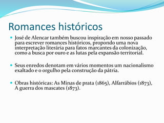 Romances históricos
 José de Alencar também buscou inspiração em nosso passado
para escrever romances históricos, propondo uma nova
interpretação literária para fatos marcantes da colonização,
como a busca por ouro e as lutas pela expansão territorial.
 Seus enredos denotam em vários momentos um nacionalismo
exaltado e o orgulho pela construção da pátria.
 Obras históricas: As Minas de prata (1865), Alfarrábios (1873),
A guerra dos mascates (1873).
 