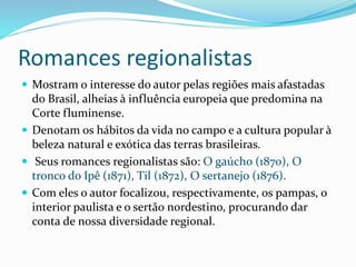Romances regionalistas
 Mostram o interesse do autor pelas regiões mais afastadas
do Brasil, alheias à influência europeia que predomina na
Corte fluminense.
 Denotam os hábitos da vida no campo e a cultura popular à
beleza natural e exótica das terras brasileiras.
 Seus romances regionalistas são: O gaúcho (1870), O
tronco do Ipê (1871), Til (1872), O sertanejo (1876).
 Com eles o autor focalizou, respectivamente, os pampas, o
interior paulista e o sertão nordestino, procurando dar
conta de nossa diversidade regional.
 