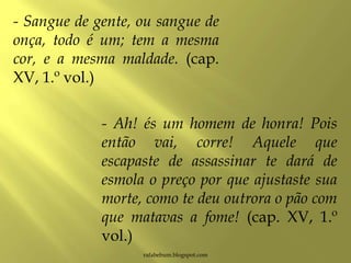 rafabebum.blogspot.com
- Sangue de gente, ou sangue de
onça, todo é um; tem a mesma
cor, e a mesma maldade. (cap.
XV, 1.º vol.)
- Ah! és um homem de honra! Pois
então vai, corre! Aquele que
escapaste de assassinar te dará de
esmola o preço por que ajustaste sua
morte, como te deu outrora o pão com
que matavas a fome! (cap. XV, 1.º
vol.)
 