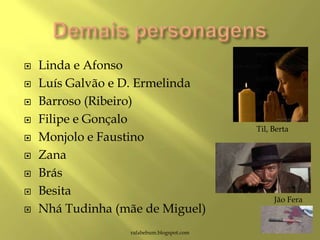 Linda e Afonso
 Luís Galvão e D. Ermelinda
 Barroso (Ribeiro)
 Filipe e Gonçalo
 Monjolo e Faustino
 Zana
 Brás
 Besita
 Nhá Tudinha (mãe de Miguel)
rafabebum.blogspot.com
Til, Berta
Jão Fera
 