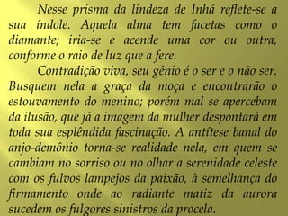 Nesse prisma da lindeza de Inhá reflete-se a
sua índole. Aquela alma tem facetas como o
diamante; iria-se e acende uma cor ou outra,
conforme o raio de luz que a fere.
Contradição viva, seu gênio é o ser e o não ser.
Busquem nela a graça da moça e encontrarão o
estouvamento do menino; porém mal se apercebam
da ilusão, que já a imagem da mulher despontará em
toda sua esplêndida fascinação. A antítese banal do
anjo-demônio torna-se realidade nela, em quem se
cambiam no sorriso ou no olhar a serenidade celeste
com os fulvos lampejos da paixão, à semelhança do
firmamento onde ao radiante matiz da aurora
sucedem os fulgores sinistros da procela.
 