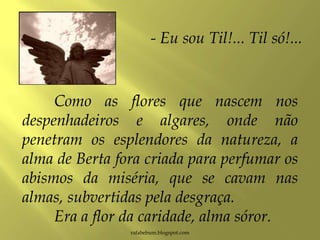 Como as flores que nascem nos
despenhadeiros e algares, onde não
penetram os esplendores da natureza, a
alma de Berta fora criada para perfumar os
abismos da miséria, que se cavam nas
almas, subvertidas pela desgraça.
Era a flor da caridade, alma sóror.
rafabebum.blogspot.com
- Eu sou Til!... Til só!...
 