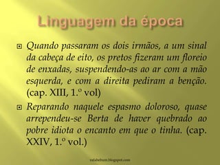  Quando passaram os dois irmãos, a um sinal
da cabeça de eito, os pretos fizeram um floreio
de enxadas, suspendendo-as ao ar com a mão
esquerda, e com a direita pediram a benção.
(cap. XIII, 1.º vol)
 Reparando naquele espasmo doloroso, quase
arrependeu-se Berta de haver quebrado ao
pobre idiota o encanto em que o tinha. (cap.
XXIV, 1.º vol.)
rafabebum.blogspot.com
 