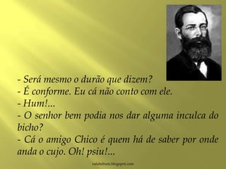 rafabebum.blogspot.com
- Será mesmo o durão que dizem?
- É conforme. Eu cá não conto com ele.
- Hum!...
- O senhor bem podia nos dar alguma inculca do
bicho?
- Cá o amigo Chico é quem há de saber por onde
anda o cujo. Oh! psiu!...
 
