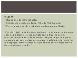 Miguel:
 Rapaz alto de talhe robusto;
 É irmão de criação de Berta, filho de Nhá Tudinha;
 Ele se mostra desde o principio apaixonado por Berta.
“Ele, alto, ágil, de talhe robusto e bem conformado, calcando o
chão sob o grosseiro soco da bota com a bizarria de um
príncipe que pisa as ricas alfombras, seguia de perto a gentil
companheira, que folgava pelo campo, a volutear e fazendo-lhe
mil negaças, como a borboleta que zomba dos esforços inúteis
da criança para a colher.”
 