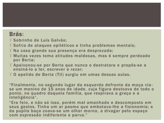 Brás:
 Sobrinho de Luís Galvão;
 Sofria de ataques epiléticos e tinha problemas mentais;
 Na casa grande sua presença era desprezada;
 Muitas vezes toma atitudes maldosas, mas é sempre perdoado
por Berta;
 Apaixonou-se por Berta que nunca o destratara e propôs-se a
ensiná-lo a ler, escrever e rezar;
 O apelido de Berta (Til) surgiu em umas dessas aulas.
“Finalmente, no segundo lugar da esquerda defronte da moça via-
se um menino de 15 anos de idade, cuja figura destoava de todo o
ponto, no quadro daquela família, que respirava a graça e a
inteligência”.
“Era feio, e não só isso, porém mal amanhado e descomposto em
seus gestos. Tinha um ar pasmo que embotava-lhe a fisionomia; e
da pupila baça coava-se um olhar morno, a divagar pelo espaço
com expressão indiferente e parva.”
 