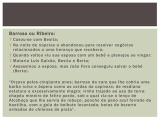 Barroso ou Ribeiro:
 Casou-se com Besita;
 Na noite de núpcias a abandonou para resolver negócios
relacionados a uma herança que recebera;
 Quando voltou viu sua esposa com um bebê e planejou se vingar;
 Mataria Luis Galvão, Besita e Berta;
 Assassinou a esposa, mas João Fera conseguiu salvar o bebê
(Berta).
“Orçava pelos cinqüenta anos; barroso da cara que lhe cobria uma
barba ruiva e áspera como as cerdas da capivara; de mediana
estatura e excessivamente magro; vinha trajado ao uso da terra:
chapéu mineiro de feltro pardo, sob o qual via-se o lenço de
Alcobaça que lhe servia de rebuço; poncho de pano azul forrado de
baetilha, com a gola de belbute levantada; botas de bezerro
armadas de chilenas de prata”.
 