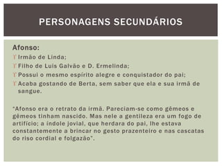 Afonso:
 Irmão de Linda;
 Filho de Luis Galvão e D. Ermelinda;
 Possui o mesmo espírito alegre e conquistador do pai;
 Acaba gostando de Berta, sem saber que ela e sua irmã de
sangue.
“Afonso era o retrato da irmã. Pareciam-se como gêmeos e
gêmeos tinham nascido. Mas nele a gentileza era um fogo de
artifício; a índole jovial, que herdara do pai, lhe estava
constantemente a brincar no gesto prazenteiro e nas cascatas
do riso cordial e folgazão”.
PERSONAGENS SECUNDÁRIOS
 