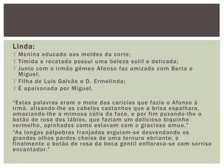 Linda:
 Menina educada aos moldes da corte;
 Tímida e recatada possui uma beleza sutil e delicada;
 Junto com o irmão gêmeo Afonso faz amizade com Berta e
Miguel;
 Filha de Luis Galvão e D. Ermelinda;
 É apaixonada por Miguel.
“Estas palavras eram o mote das carícias que fazia o Afonso à
irmã, alisando-lhe os cabelos castanhos que a brisa espalhara,
amaciando-lhe a mimosa cútis da face, e por fim puxando-lhe o
botão de rosa dos lábios, que faziam um delicioso biquinho
vermelho, apinhados como estavam com o gracioso amuo.”
“As longas pálpebras franjadas erguiam-se desvendando os
grandes olhos pardos cheios de uma ternura ebriante; e
finalmente o botão de rosa da boca gentil enflorava-se com sorriso
encantador.”
 