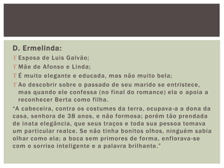 D. Ermelinda:
 Esposa de Luis Galvão;
 Mãe de Afonso e Linda;
 É muito elegante e educada, mas não muito bela;
 Ao descobrir sobre o passado de seu marido se entristece,
mas quando ele confessa (no final do romance) ela o apoia a
reconhecer Berta como filha.
“A cabeceira, contra os costumes da terra, ocupava-a a dona da
casa, senhora de 38 anos, e não formosa; porém tão prendada
de inata elegância, que seus traços e toda sua pessoa tomava
um particular realce. Se não tinha bonitos olhos, ninguém sabia
olhar como ela; a boca sem primores de forma, enflorava-se
com o sorriso inteligente e a palavra brilhante.”
 