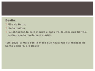 Besita:
 Mãe de Berta;
 Linda mulher;
 Foi abandonada pelo marido e após trai-lo com Luis Galvão,
acabou sendo morta pelo marido.
“Em 1826, a mais bonita moça que havia nas vizinhanças de
Santa Bárbara, era Besita”.
 