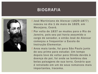  José Martiniano de Alencar (1829-1877)
nasceu no dia 1 de maio de 1829, em
Mecejana, Ceará.
 Por volta de 1837 se mudou para o Rio de
Janeiro, pois seu pai havia assumido o
cargo de senador, e então José de Alencar
começou a frequentar a Escola de
Instrução Elementar.
 Anos mais tarde, foi para São Paulo junto
de seu primo para estudar. Um tempo
depois teve de voltar para Olinda devido à
doença do pai, foi onde se lembrou das
belas paisagens de sua terra. Cenário que
é retratado em um de seus romances mais
importantes, Iracema.
BIOGRAFIA
 