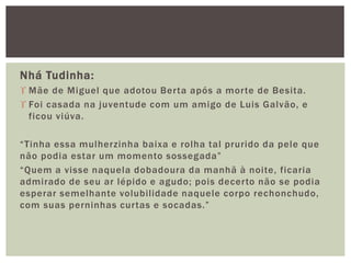 Nhá Tudinha:
 Mãe de Miguel que adotou Berta após a morte de Besita.
 Foi casada na juventude com um amigo de Luis Galvão, e
ficou viúva.
“Tinha essa mulherzinha baixa e rolha tal prurido da pele que
não podia estar um momento sossegada”
“Quem a visse naquela dobadoura da manhã à noite, ficaria
admirado de seu ar lépido e agudo; pois decerto não se podia
esperar semelhante volubilidade naquele corpo rechonchudo,
com suas perninhas curtas e socadas.”
 