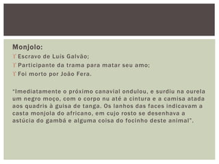 Monjolo:
 Escravo de Luís Galvão;
 Participante da trama para matar seu amo;
 Foi morto por João Fera.
“Imediatamente o próximo canavial ondulou, e surdiu na ourela
um negro moço, com o corpo nu até a cintura e a camisa atada
aos quadris à guisa de tanga. Os lanhos das faces indicavam a
casta monjola do africano, em cujo rosto se desenhava a
astúcia do gambá e alguma coisa do focinho deste animal”.
 
