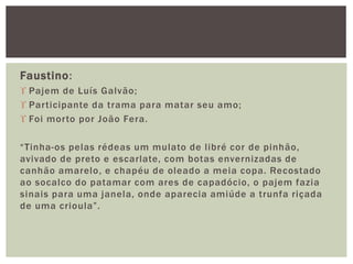 Faustino:
 Pajem de Luís Galvão;
 Participante da trama para matar seu amo;
 Foi morto por João Fera.
“Tinha-os pelas rédeas um mulato de libré cor de pinhão,
avivado de preto e escarlate, com botas envernizadas de
canhão amarelo, e chapéu de oleado a meia copa. Recostado
ao socalco do patamar com ares de capadócio, o pajem fazia
sinais para uma janela, onde aparecia amiúde a trunfa riçada
de uma crioula”.
 