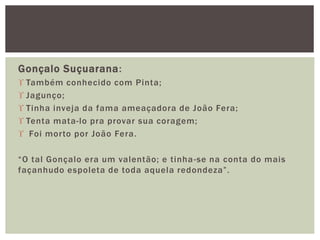 Gonçalo Suçuarana:
 Também conhecido com Pinta;
 Jagunço;
 Tinha inveja da fama ameaçadora de João Fera;
 Tenta mata-lo pra provar sua coragem;
 Foi morto por João Fera.
“O tal Gonçalo era um valentão; e tinha-se na conta do mais
façanhudo espoleta de toda aquela redondeza”.
 