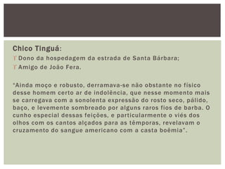 Chico Tinguá:
 Dono da hospedagem da estrada de Santa Bárbara;
 Amigo de João Fera.
“Ainda moço e robusto, derramava-se não obstante no físico
desse homem certo ar de indolência, que nesse momento mais
se carregava com a sonolenta expressão do rosto seco, pálido,
baço, e levemente sombreado por alguns raros fios de barba. O
cunho especial dessas feições, e particularmente o viés dos
olhos com os cantos alçados para as têmporas, revelavam o
cruzamento do sangue americano com a casta boêmia”.
 