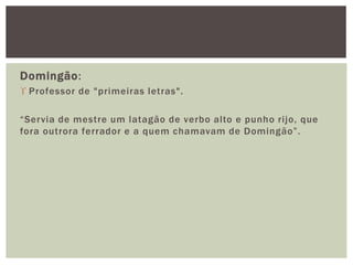 Domingão:
 Professor de "primeiras letras".
“Servia de mestre um latagão de verbo alto e punho rijo, que
fora outrora ferrador e a quem chamavam de Domingão”.
 
