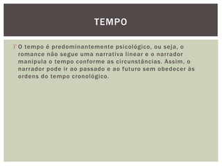  O tempo é predominantemente psicológico, ou seja, o
romance não segue uma narrativa linear e o narrador
manipula o tempo conforme as circunstâncias. Assim, o
narrador pode ir ao passado e ao futuro sem obedecer às
ordens do tempo cronológico.
TEMPO
 