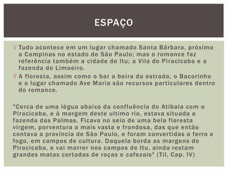  Tudo acontece em um lugar chamado Santa Bárbara, próximo
a Campinas no estado de São Paulo; mas o romance faz
referência também a cidade de Itu; a Vila de Piracicaba e a
fazenda do Limoeiro.
 A floresta, assim como o bar a beira da estrada, o Bacorinho
e o lugar chamado Ave Maria são recursos particulares dentro
do romance.
"Cerca de uma légua abaixo da confluência do Atibaia com o
Piracicaba, e à margem deste ultimo rio, estava situada a
fazenda das Palmas. Ficava no seio de uma bela floresta
virgem, porventura a mais vasta e frondosa, das que então
contava a província de São Paulo, e foram convertidas a ferro e
fogo, em campos de cultura. Daquela borda as margens do
Piracicaba, e vai morrer nos campos de Itu, ainda restam
grandes matas cortadas de roças e cafezais" (Til, Cap. IV)
ESPAÇO
 