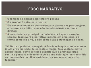  O romance é narrado em terceira pessoa
 O narrador é onisciente neutro;
 Ele conhece todos os pensamentos e planos das personagens
e os revela ao leitor, mas não há intromissões autorais
diretas;
 A característica principal da onisciência é que o narrador
sempre descreverá a narrativa, mesmo em uma cena, da
forma como ele a vê, e não como suas personagens a vêem.
“Só Berta o poderia conseguir. A fascinação que exercia sobre o
idiota era uma sorte de encanto e magia. Sua vontade movia
aquele corpo, como se fosse espírito que o animava. Brás
sentia e pensava unicamente pela alma dela, que lhe transmitia
as impressões no olhar carinhoso, na voz suave, no sorriso
fagueiro.”
FOCO NARRATIVO
 