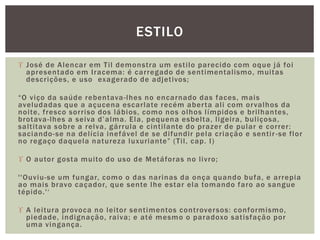  José de Alencar em Til demonstra um estilo parecido com oque já foi
apresentado em Iracema: é carregado de sentimentalismo, muitas
descrições, e uso exagerado de adjetivos;
“O viço da saúde rebentava-lhes no encarnado das faces, mais
aveludadas que a açucena escarlate recém aberta ali com orvalhos da
noite, fresco sorriso dos lábios, como nos olhos límpidos e brilhantes,
brotava-lhes a seiva d’alma. Ela, pequena esbelta, ligeira, buliçosa,
saltitava sobre a relva, gárrula e cintilante do prazer de pular e correr:
saciando-se na delícia inefável de se difundir pela criação e sentir -se flor
no regaço daquela natureza luxuriante” (Til, cap. I)
 O autor gosta muito do uso de Metáforas no livro;
''Ouviu-se um fungar, como o das narinas da onça quando bufa, e arrepia
ao mais bravo caçador, que sente lhe estar ela tomando faro ao sangue
tépido.'‘
 A leitura provoca no leitor sentimentos controversos: conformismo,
piedade, indignação, raiva; e até mesmo o paradoxo satisfação por
uma vingança.
ESTILO
 