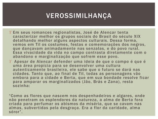  Em seus romances regionalistas, José de Alencar tenta
caracterizar melhor os grupos sociais do Brasil do século XIX
detalhando melhor alguns aspectos culturais. Dessa forma,
vemos em Til os costumes, festas e comemorações dos negros,
que dançavam animadamente nas senzalas, e do povo rural.
Essa vivacidade da vida no campo contrasta diretamente com o
abandono e marginalização que sofrem esse povo.
 Apesar de Alencar defender uma ideia de que o campo é que é
uma área propícia para se desenvolver uma cultura
autenticamente brasileira, ele sabe que o futuro se dará nas
cidades. Tanto que, ao final de Til, todas as personagens vão
embora para a cidade e Berta, que em sua bondade resolve ficar
para amparar os marginalizados (Jão, Brás e Zana), resta
sozinha:
“Como as flores que nascem nos despenhadeiros e algares, onde
não penetram os esplendores da natureza, a alma de Berta fora
criada para perfumar os abismos da miséria, que se cavam nas
almas, subvertidas pela desgraça. Era a flor da caridade, alma
sóror”.
VEROSSIMILHANÇA
 